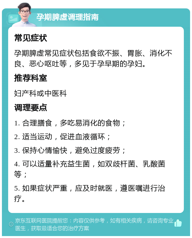 孕期脾虚调理指南 常见症状 孕期脾虚常见症状包括食欲不振、胃胀、消化不良、恶心呕吐等，多见于孕早期的孕妇。 推荐科室 妇产科或中医科 调理要点 1. 合理膳食，多吃易消化的食物； 2. 适当运动，促进血液循环； 3. 保持心情愉快，避免过度疲劳； 4. 可以适量补充益生菌，如双歧杆菌、乳酸菌等； 5. 如果症状严重，应及时就医，遵医嘱进行治疗。