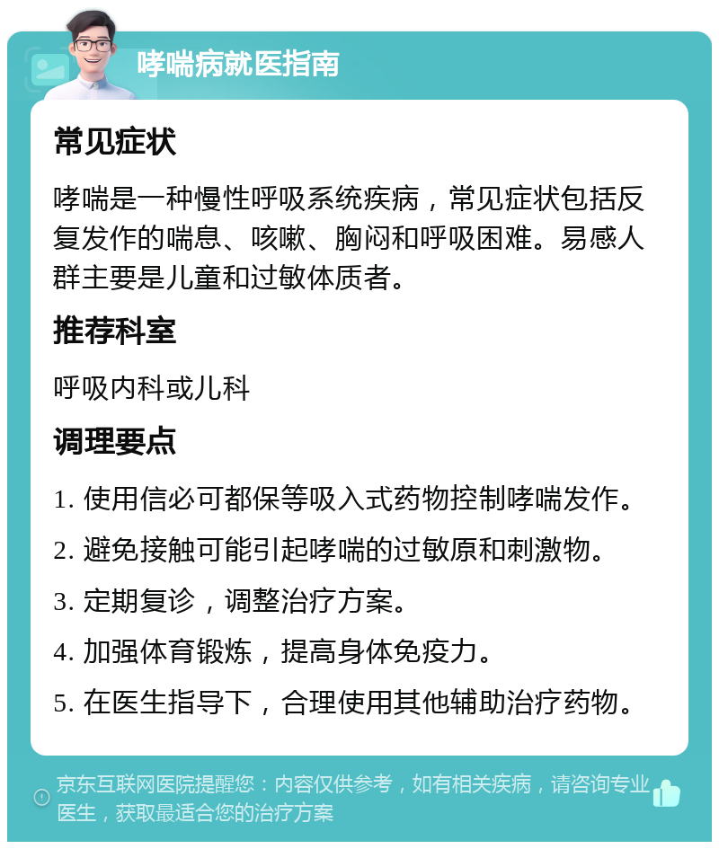 哮喘病就医指南 常见症状 哮喘是一种慢性呼吸系统疾病，常见症状包括反复发作的喘息、咳嗽、胸闷和呼吸困难。易感人群主要是儿童和过敏体质者。 推荐科室 呼吸内科或儿科 调理要点 1. 使用信必可都保等吸入式药物控制哮喘发作。 2. 避免接触可能引起哮喘的过敏原和刺激物。 3. 定期复诊，调整治疗方案。 4. 加强体育锻炼，提高身体免疫力。 5. 在医生指导下，合理使用其他辅助治疗药物。