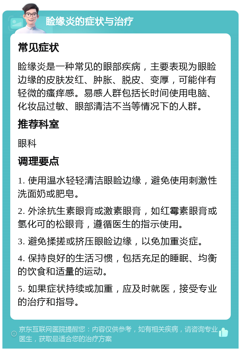 睑缘炎的症状与治疗 常见症状 睑缘炎是一种常见的眼部疾病，主要表现为眼睑边缘的皮肤发红、肿胀、脱皮、变厚，可能伴有轻微的瘙痒感。易感人群包括长时间使用电脑、化妆品过敏、眼部清洁不当等情况下的人群。 推荐科室 眼科 调理要点 1. 使用温水轻轻清洁眼睑边缘，避免使用刺激性洗面奶或肥皂。 2. 外涂抗生素眼膏或激素眼膏，如红霉素眼膏或氢化可的松眼膏，遵循医生的指示使用。 3. 避免揉搓或挤压眼睑边缘，以免加重炎症。 4. 保持良好的生活习惯，包括充足的睡眠、均衡的饮食和适量的运动。 5. 如果症状持续或加重，应及时就医，接受专业的治疗和指导。