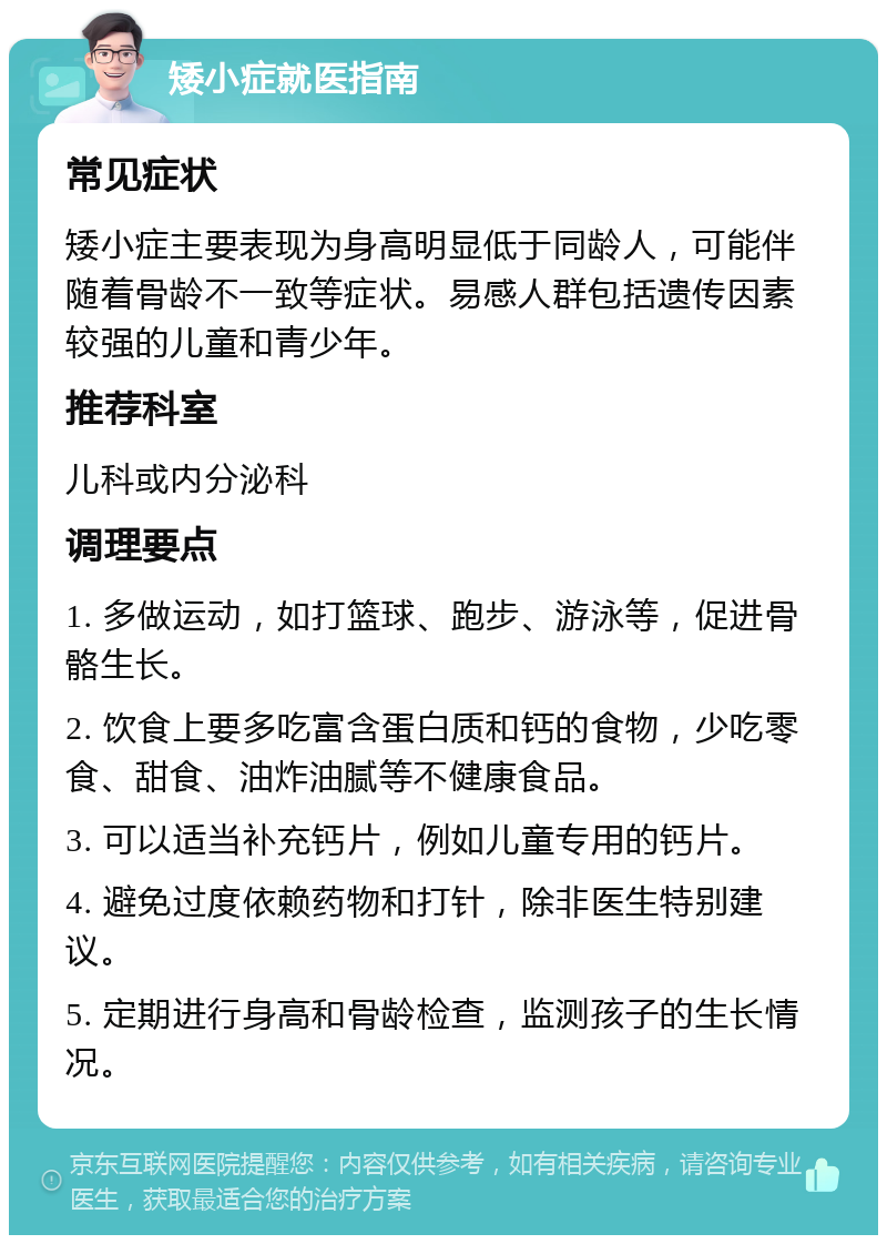 矮小症就医指南 常见症状 矮小症主要表现为身高明显低于同龄人，可能伴随着骨龄不一致等症状。易感人群包括遗传因素较强的儿童和青少年。 推荐科室 儿科或内分泌科 调理要点 1. 多做运动，如打篮球、跑步、游泳等，促进骨骼生长。 2. 饮食上要多吃富含蛋白质和钙的食物，少吃零食、甜食、油炸油腻等不健康食品。 3. 可以适当补充钙片，例如儿童专用的钙片。 4. 避免过度依赖药物和打针，除非医生特别建议。 5. 定期进行身高和骨龄检查，监测孩子的生长情况。