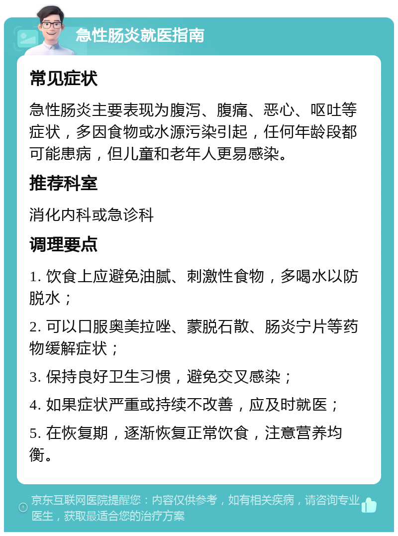 急性肠炎就医指南 常见症状 急性肠炎主要表现为腹泻、腹痛、恶心、呕吐等症状，多因食物或水源污染引起，任何年龄段都可能患病，但儿童和老年人更易感染。 推荐科室 消化内科或急诊科 调理要点 1. 饮食上应避免油腻、刺激性食物，多喝水以防脱水； 2. 可以口服奥美拉唑、蒙脱石散、肠炎宁片等药物缓解症状； 3. 保持良好卫生习惯，避免交叉感染； 4. 如果症状严重或持续不改善，应及时就医； 5. 在恢复期，逐渐恢复正常饮食，注意营养均衡。