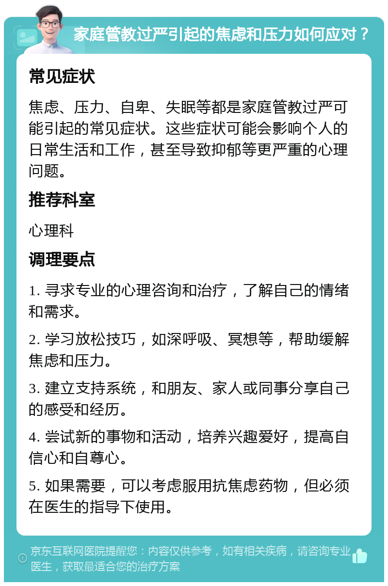 家庭管教过严引起的焦虑和压力如何应对？ 常见症状 焦虑、压力、自卑、失眠等都是家庭管教过严可能引起的常见症状。这些症状可能会影响个人的日常生活和工作，甚至导致抑郁等更严重的心理问题。 推荐科室 心理科 调理要点 1. 寻求专业的心理咨询和治疗，了解自己的情绪和需求。 2. 学习放松技巧，如深呼吸、冥想等，帮助缓解焦虑和压力。 3. 建立支持系统，和朋友、家人或同事分享自己的感受和经历。 4. 尝试新的事物和活动，培养兴趣爱好，提高自信心和自尊心。 5. 如果需要，可以考虑服用抗焦虑药物，但必须在医生的指导下使用。