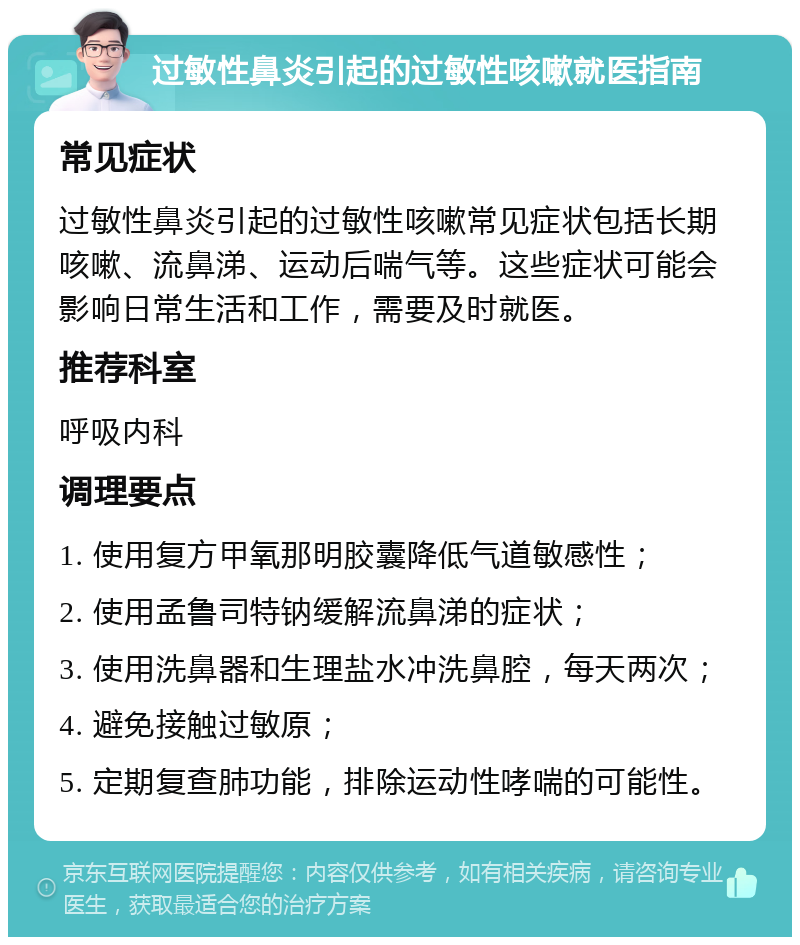 过敏性鼻炎引起的过敏性咳嗽就医指南 常见症状 过敏性鼻炎引起的过敏性咳嗽常见症状包括长期咳嗽、流鼻涕、运动后喘气等。这些症状可能会影响日常生活和工作，需要及时就医。 推荐科室 呼吸内科 调理要点 1. 使用复方甲氧那明胶囊降低气道敏感性； 2. 使用孟鲁司特钠缓解流鼻涕的症状； 3. 使用洗鼻器和生理盐水冲洗鼻腔，每天两次； 4. 避免接触过敏原； 5. 定期复查肺功能，排除运动性哮喘的可能性。