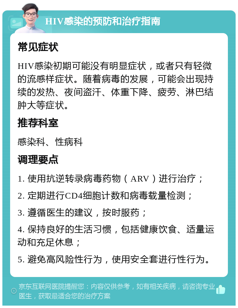 HIV感染的预防和治疗指南 常见症状 HIV感染初期可能没有明显症状，或者只有轻微的流感样症状。随着病毒的发展，可能会出现持续的发热、夜间盗汗、体重下降、疲劳、淋巴结肿大等症状。 推荐科室 感染科、性病科 调理要点 1. 使用抗逆转录病毒药物（ARV）进行治疗； 2. 定期进行CD4细胞计数和病毒载量检测； 3. 遵循医生的建议，按时服药； 4. 保持良好的生活习惯，包括健康饮食、适量运动和充足休息； 5. 避免高风险性行为，使用安全套进行性行为。