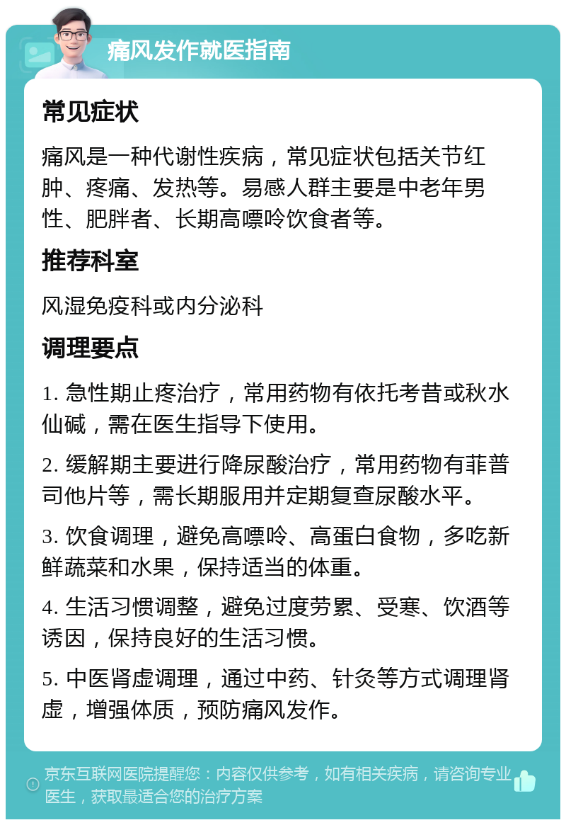 痛风发作就医指南 常见症状 痛风是一种代谢性疾病，常见症状包括关节红肿、疼痛、发热等。易感人群主要是中老年男性、肥胖者、长期高嘌呤饮食者等。 推荐科室 风湿免疫科或内分泌科 调理要点 1. 急性期止疼治疗，常用药物有依托考昔或秋水仙碱，需在医生指导下使用。 2. 缓解期主要进行降尿酸治疗，常用药物有菲普司他片等，需长期服用并定期复查尿酸水平。 3. 饮食调理，避免高嘌呤、高蛋白食物，多吃新鲜蔬菜和水果，保持适当的体重。 4. 生活习惯调整，避免过度劳累、受寒、饮酒等诱因，保持良好的生活习惯。 5. 中医肾虚调理，通过中药、针灸等方式调理肾虚，增强体质，预防痛风发作。