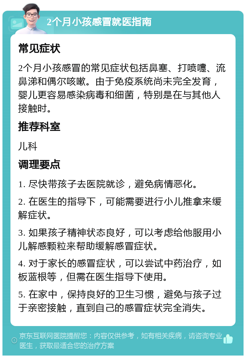 2个月小孩感冒就医指南 常见症状 2个月小孩感冒的常见症状包括鼻塞、打喷嚏、流鼻涕和偶尔咳嗽。由于免疫系统尚未完全发育，婴儿更容易感染病毒和细菌，特别是在与其他人接触时。 推荐科室 儿科 调理要点 1. 尽快带孩子去医院就诊，避免病情恶化。 2. 在医生的指导下，可能需要进行小儿推拿来缓解症状。 3. 如果孩子精神状态良好，可以考虑给他服用小儿解感颗粒来帮助缓解感冒症状。 4. 对于家长的感冒症状，可以尝试中药治疗，如板蓝根等，但需在医生指导下使用。 5. 在家中，保持良好的卫生习惯，避免与孩子过于亲密接触，直到自己的感冒症状完全消失。