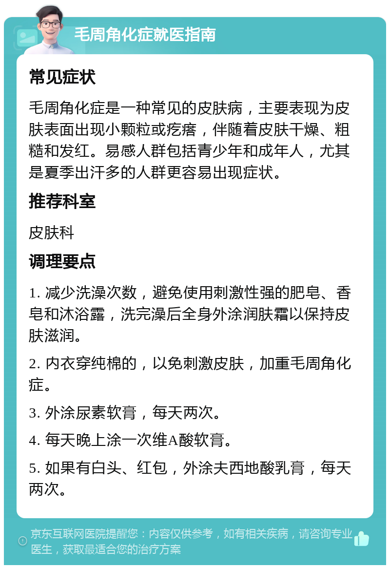 毛周角化症就医指南 常见症状 毛周角化症是一种常见的皮肤病，主要表现为皮肤表面出现小颗粒或疙瘩，伴随着皮肤干燥、粗糙和发红。易感人群包括青少年和成年人，尤其是夏季出汗多的人群更容易出现症状。 推荐科室 皮肤科 调理要点 1. 减少洗澡次数，避免使用刺激性强的肥皂、香皂和沐浴露，洗完澡后全身外涂润肤霜以保持皮肤滋润。 2. 内衣穿纯棉的，以免刺激皮肤，加重毛周角化症。 3. 外涂尿素软膏，每天两次。 4. 每天晚上涂一次维A酸软膏。 5. 如果有白头、红包，外涂夫西地酸乳膏，每天两次。