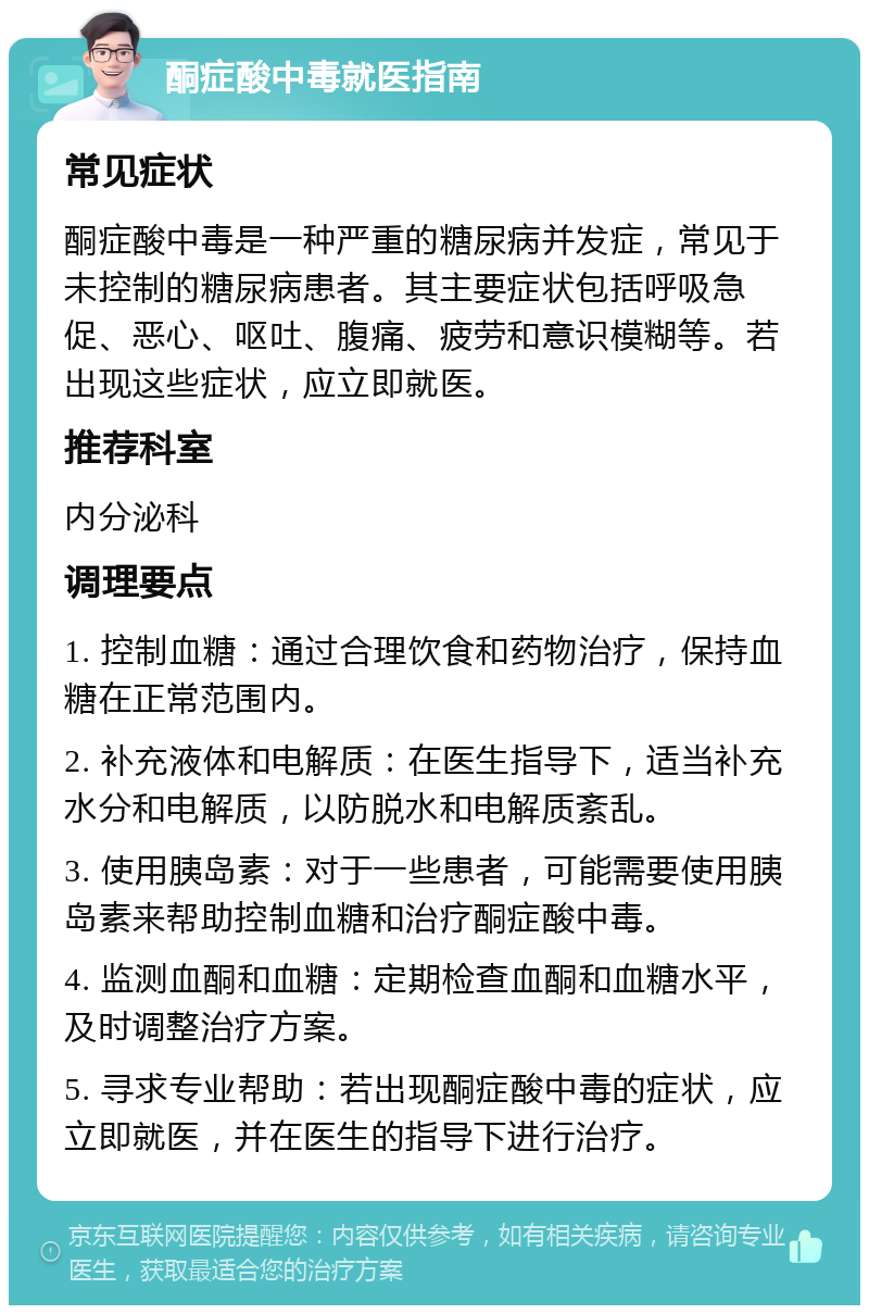 酮症酸中毒就医指南 常见症状 酮症酸中毒是一种严重的糖尿病并发症，常见于未控制的糖尿病患者。其主要症状包括呼吸急促、恶心、呕吐、腹痛、疲劳和意识模糊等。若出现这些症状，应立即就医。 推荐科室 内分泌科 调理要点 1. 控制血糖：通过合理饮食和药物治疗，保持血糖在正常范围内。 2. 补充液体和电解质：在医生指导下，适当补充水分和电解质，以防脱水和电解质紊乱。 3. 使用胰岛素：对于一些患者，可能需要使用胰岛素来帮助控制血糖和治疗酮症酸中毒。 4. 监测血酮和血糖：定期检查血酮和血糖水平，及时调整治疗方案。 5. 寻求专业帮助：若出现酮症酸中毒的症状，应立即就医，并在医生的指导下进行治疗。