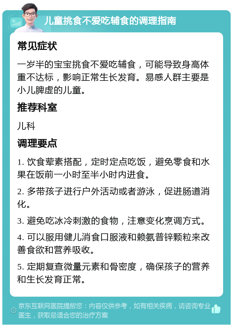 儿童挑食不爱吃辅食的调理指南 常见症状 一岁半的宝宝挑食不爱吃辅食，可能导致身高体重不达标，影响正常生长发育。易感人群主要是小儿脾虚的儿童。 推荐科室 儿科 调理要点 1. 饮食荤素搭配，定时定点吃饭，避免零食和水果在饭前一小时至半小时内进食。 2. 多带孩子进行户外活动或者游泳，促进肠道消化。 3. 避免吃冰冷刺激的食物，注意变化烹调方式。 4. 可以服用健儿消食口服液和赖氨普锌颗粒来改善食欲和营养吸收。 5. 定期复查微量元素和骨密度，确保孩子的营养和生长发育正常。