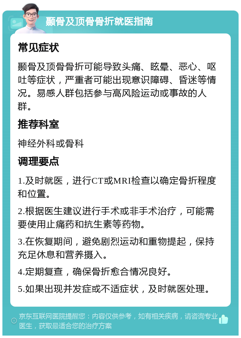 颞骨及顶骨骨折就医指南 常见症状 颞骨及顶骨骨折可能导致头痛、眩晕、恶心、呕吐等症状，严重者可能出现意识障碍、昏迷等情况。易感人群包括参与高风险运动或事故的人群。 推荐科室 神经外科或骨科 调理要点 1.及时就医，进行CT或MRI检查以确定骨折程度和位置。 2.根据医生建议进行手术或非手术治疗，可能需要使用止痛药和抗生素等药物。 3.在恢复期间，避免剧烈运动和重物提起，保持充足休息和营养摄入。 4.定期复查，确保骨折愈合情况良好。 5.如果出现并发症或不适症状，及时就医处理。