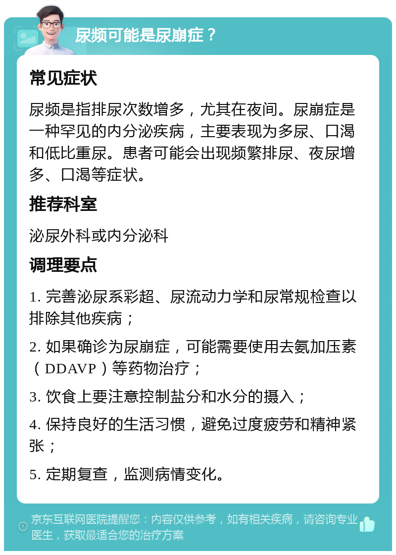 尿频可能是尿崩症？ 常见症状 尿频是指排尿次数增多，尤其在夜间。尿崩症是一种罕见的内分泌疾病，主要表现为多尿、口渴和低比重尿。患者可能会出现频繁排尿、夜尿增多、口渴等症状。 推荐科室 泌尿外科或内分泌科 调理要点 1. 完善泌尿系彩超、尿流动力学和尿常规检查以排除其他疾病； 2. 如果确诊为尿崩症，可能需要使用去氨加压素（DDAVP）等药物治疗； 3. 饮食上要注意控制盐分和水分的摄入； 4. 保持良好的生活习惯，避免过度疲劳和精神紧张； 5. 定期复查，监测病情变化。