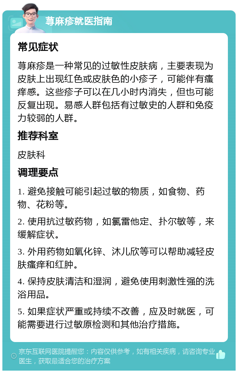 荨麻疹就医指南 常见症状 荨麻疹是一种常见的过敏性皮肤病，主要表现为皮肤上出现红色或皮肤色的小疹子，可能伴有瘙痒感。这些疹子可以在几小时内消失，但也可能反复出现。易感人群包括有过敏史的人群和免疫力较弱的人群。 推荐科室 皮肤科 调理要点 1. 避免接触可能引起过敏的物质，如食物、药物、花粉等。 2. 使用抗过敏药物，如氯雷他定、扑尔敏等，来缓解症状。 3. 外用药物如氧化锌、沐儿欣等可以帮助减轻皮肤瘙痒和红肿。 4. 保持皮肤清洁和湿润，避免使用刺激性强的洗浴用品。 5. 如果症状严重或持续不改善，应及时就医，可能需要进行过敏原检测和其他治疗措施。