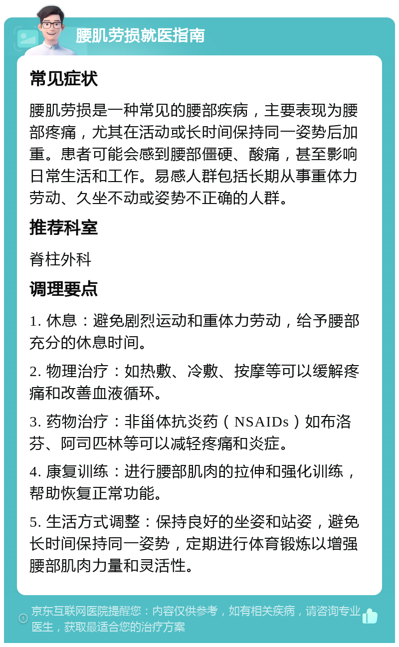 腰肌劳损就医指南 常见症状 腰肌劳损是一种常见的腰部疾病，主要表现为腰部疼痛，尤其在活动或长时间保持同一姿势后加重。患者可能会感到腰部僵硬、酸痛，甚至影响日常生活和工作。易感人群包括长期从事重体力劳动、久坐不动或姿势不正确的人群。 推荐科室 脊柱外科 调理要点 1. 休息：避免剧烈运动和重体力劳动，给予腰部充分的休息时间。 2. 物理治疗：如热敷、冷敷、按摩等可以缓解疼痛和改善血液循环。 3. 药物治疗：非甾体抗炎药（NSAIDs）如布洛芬、阿司匹林等可以减轻疼痛和炎症。 4. 康复训练：进行腰部肌肉的拉伸和强化训练，帮助恢复正常功能。 5. 生活方式调整：保持良好的坐姿和站姿，避免长时间保持同一姿势，定期进行体育锻炼以增强腰部肌肉力量和灵活性。