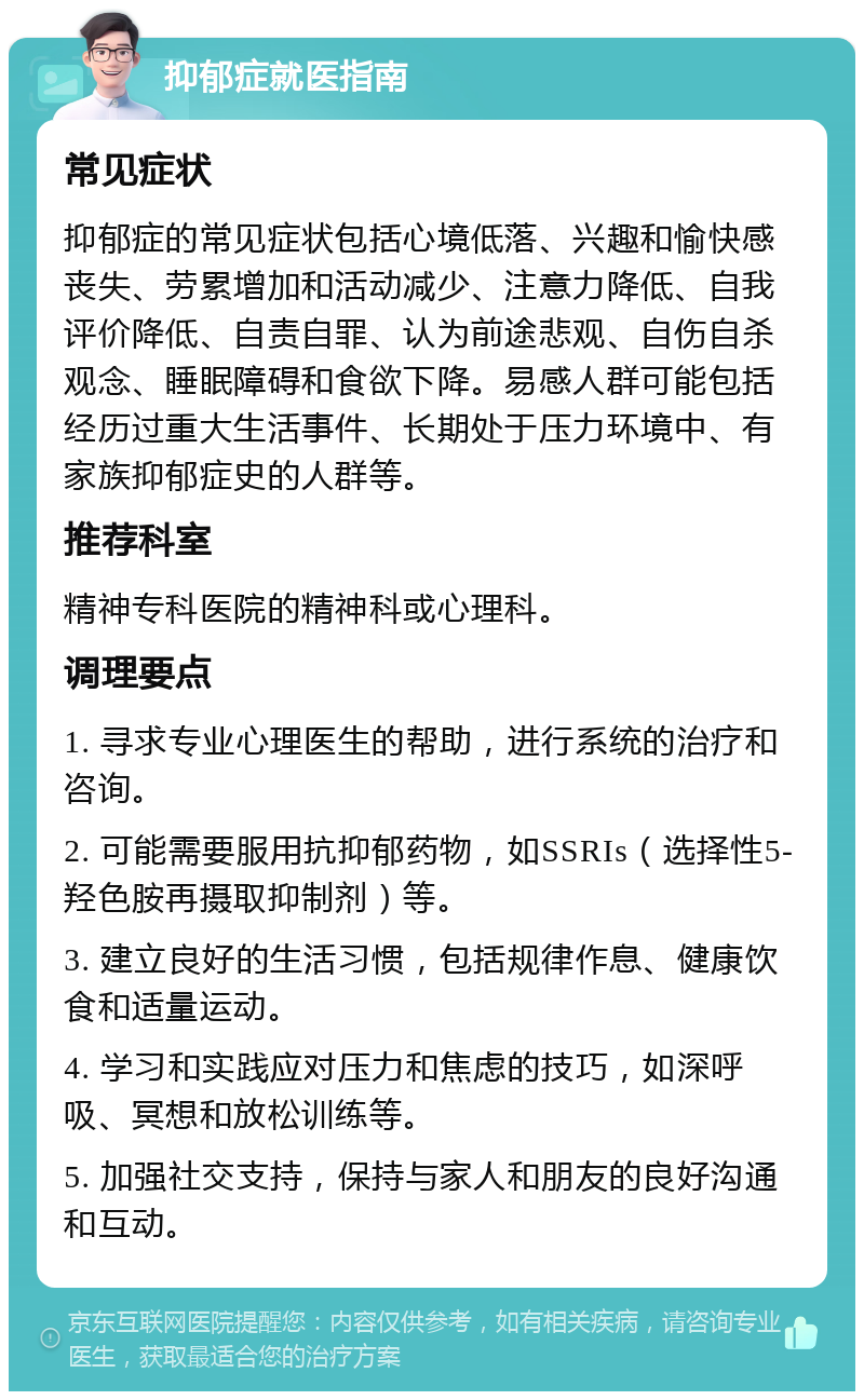 抑郁症就医指南 常见症状 抑郁症的常见症状包括心境低落、兴趣和愉快感丧失、劳累增加和活动减少、注意力降低、自我评价降低、自责自罪、认为前途悲观、自伤自杀观念、睡眠障碍和食欲下降。易感人群可能包括经历过重大生活事件、长期处于压力环境中、有家族抑郁症史的人群等。 推荐科室 精神专科医院的精神科或心理科。 调理要点 1. 寻求专业心理医生的帮助，进行系统的治疗和咨询。 2. 可能需要服用抗抑郁药物，如SSRIs（选择性5-羟色胺再摄取抑制剂）等。 3. 建立良好的生活习惯，包括规律作息、健康饮食和适量运动。 4. 学习和实践应对压力和焦虑的技巧，如深呼吸、冥想和放松训练等。 5. 加强社交支持，保持与家人和朋友的良好沟通和互动。