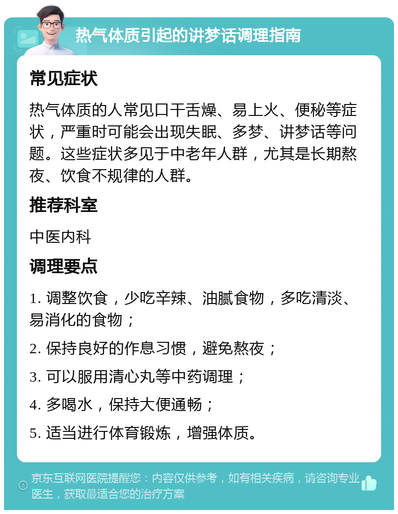 热气体质引起的讲梦话调理指南 常见症状 热气体质的人常见口干舌燥、易上火、便秘等症状，严重时可能会出现失眠、多梦、讲梦话等问题。这些症状多见于中老年人群，尤其是长期熬夜、饮食不规律的人群。 推荐科室 中医内科 调理要点 1. 调整饮食，少吃辛辣、油腻食物，多吃清淡、易消化的食物； 2. 保持良好的作息习惯，避免熬夜； 3. 可以服用清心丸等中药调理； 4. 多喝水，保持大便通畅； 5. 适当进行体育锻炼，增强体质。