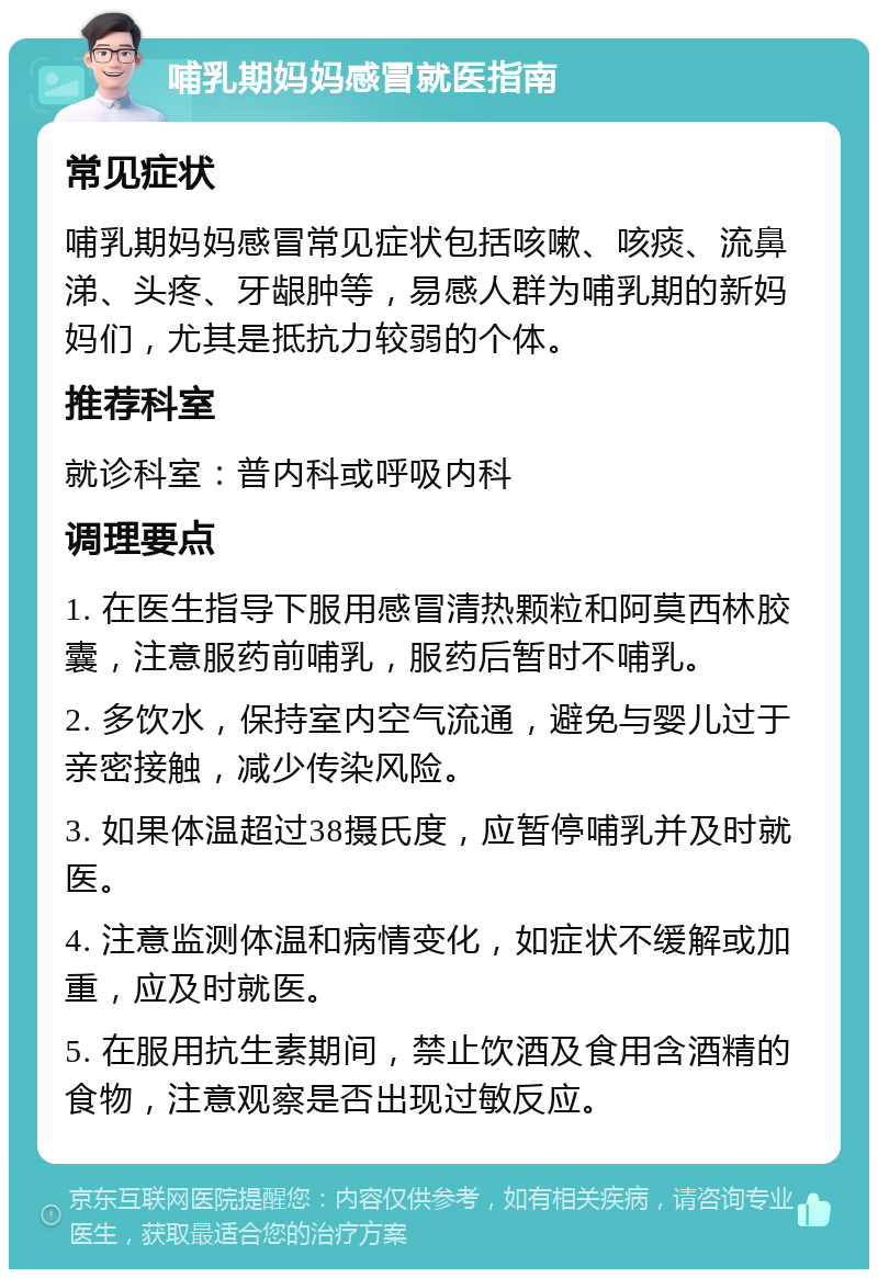 哺乳期妈妈感冒就医指南 常见症状 哺乳期妈妈感冒常见症状包括咳嗽、咳痰、流鼻涕、头疼、牙龈肿等，易感人群为哺乳期的新妈妈们，尤其是抵抗力较弱的个体。 推荐科室 就诊科室：普内科或呼吸内科 调理要点 1. 在医生指导下服用感冒清热颗粒和阿莫西林胶囊，注意服药前哺乳，服药后暂时不哺乳。 2. 多饮水，保持室内空气流通，避免与婴儿过于亲密接触，减少传染风险。 3. 如果体温超过38摄氏度，应暂停哺乳并及时就医。 4. 注意监测体温和病情变化，如症状不缓解或加重，应及时就医。 5. 在服用抗生素期间，禁止饮酒及食用含酒精的食物，注意观察是否出现过敏反应。