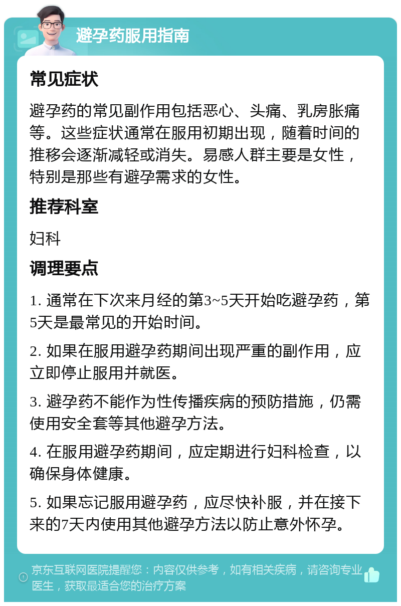 避孕药服用指南 常见症状 避孕药的常见副作用包括恶心、头痛、乳房胀痛等。这些症状通常在服用初期出现，随着时间的推移会逐渐减轻或消失。易感人群主要是女性，特别是那些有避孕需求的女性。 推荐科室 妇科 调理要点 1. 通常在下次来月经的第3~5天开始吃避孕药，第5天是最常见的开始时间。 2. 如果在服用避孕药期间出现严重的副作用，应立即停止服用并就医。 3. 避孕药不能作为性传播疾病的预防措施，仍需使用安全套等其他避孕方法。 4. 在服用避孕药期间，应定期进行妇科检查，以确保身体健康。 5. 如果忘记服用避孕药，应尽快补服，并在接下来的7天内使用其他避孕方法以防止意外怀孕。