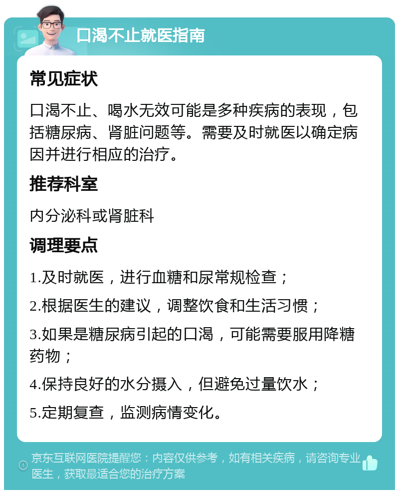 口渴不止就医指南 常见症状 口渴不止、喝水无效可能是多种疾病的表现，包括糖尿病、肾脏问题等。需要及时就医以确定病因并进行相应的治疗。 推荐科室 内分泌科或肾脏科 调理要点 1.及时就医，进行血糖和尿常规检查； 2.根据医生的建议，调整饮食和生活习惯； 3.如果是糖尿病引起的口渴，可能需要服用降糖药物； 4.保持良好的水分摄入，但避免过量饮水； 5.定期复查，监测病情变化。