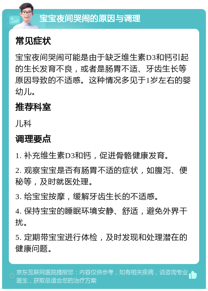 宝宝夜间哭闹的原因与调理 常见症状 宝宝夜间哭闹可能是由于缺乏维生素D3和钙引起的生长发育不良，或者是肠胃不适、牙齿生长等原因导致的不适感。这种情况多见于1岁左右的婴幼儿。 推荐科室 儿科 调理要点 1. 补充维生素D3和钙，促进骨骼健康发育。 2. 观察宝宝是否有肠胃不适的症状，如腹泻、便秘等，及时就医处理。 3. 给宝宝按摩，缓解牙齿生长的不适感。 4. 保持宝宝的睡眠环境安静、舒适，避免外界干扰。 5. 定期带宝宝进行体检，及时发现和处理潜在的健康问题。