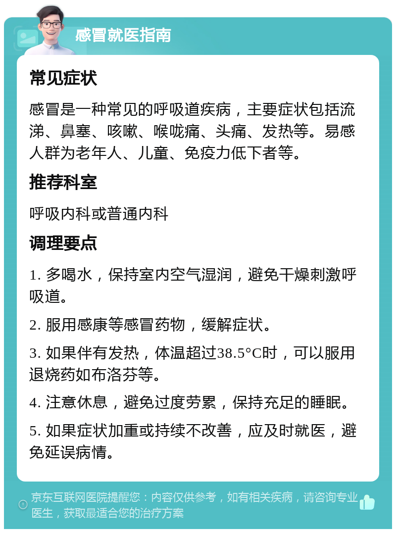 感冒就医指南 常见症状 感冒是一种常见的呼吸道疾病，主要症状包括流涕、鼻塞、咳嗽、喉咙痛、头痛、发热等。易感人群为老年人、儿童、免疫力低下者等。 推荐科室 呼吸内科或普通内科 调理要点 1. 多喝水，保持室内空气湿润，避免干燥刺激呼吸道。 2. 服用感康等感冒药物，缓解症状。 3. 如果伴有发热，体温超过38.5°C时，可以服用退烧药如布洛芬等。 4. 注意休息，避免过度劳累，保持充足的睡眠。 5. 如果症状加重或持续不改善，应及时就医，避免延误病情。