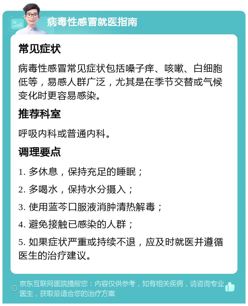 病毒性感冒就医指南 常见症状 病毒性感冒常见症状包括嗓子痒、咳嗽、白细胞低等，易感人群广泛，尤其是在季节交替或气候变化时更容易感染。 推荐科室 呼吸内科或普通内科。 调理要点 1. 多休息，保持充足的睡眠； 2. 多喝水，保持水分摄入； 3. 使用蓝芩口服液消肿清热解毒； 4. 避免接触已感染的人群； 5. 如果症状严重或持续不退，应及时就医并遵循医生的治疗建议。