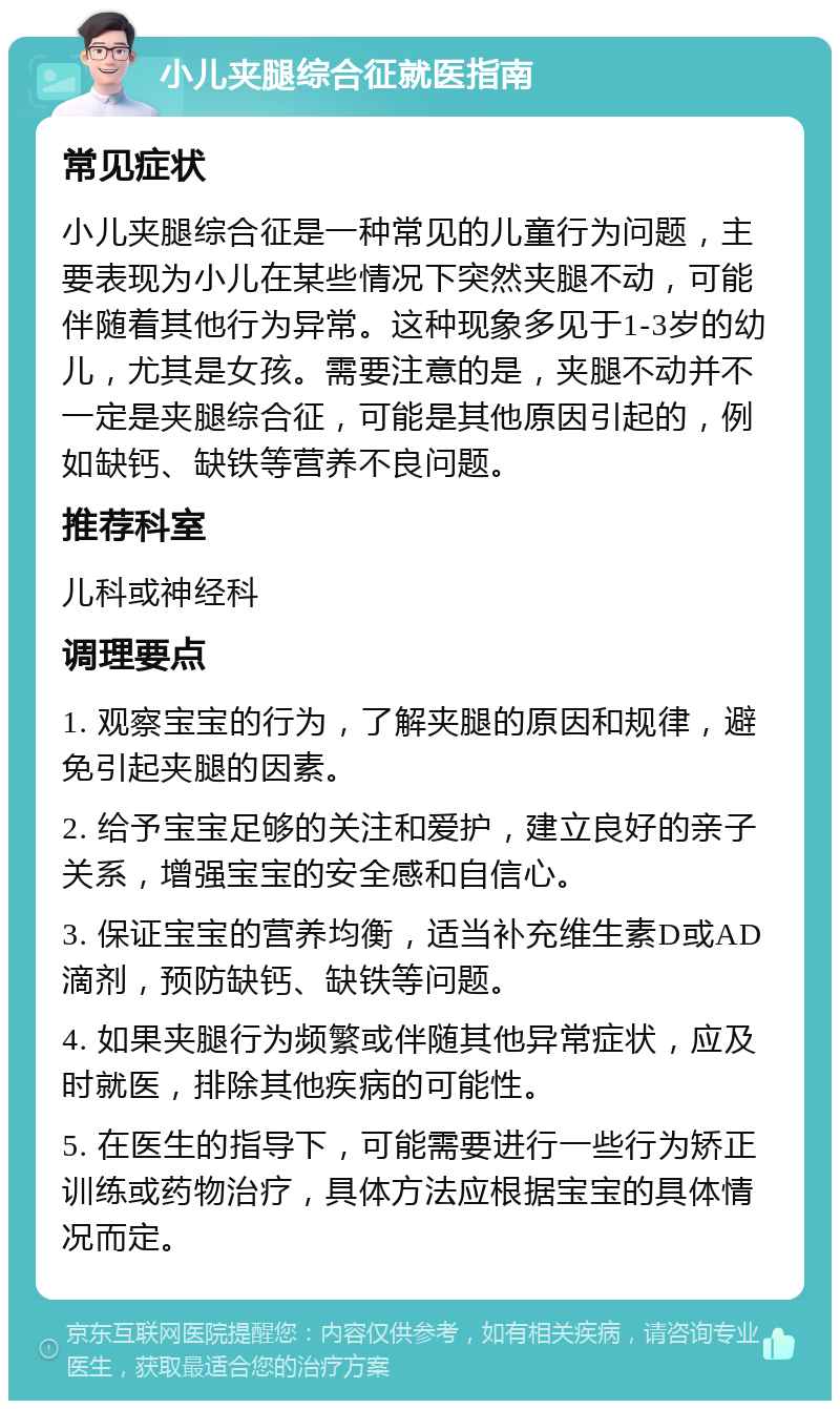 小儿夹腿综合征就医指南 常见症状 小儿夹腿综合征是一种常见的儿童行为问题，主要表现为小儿在某些情况下突然夹腿不动，可能伴随着其他行为异常。这种现象多见于1-3岁的幼儿，尤其是女孩。需要注意的是，夹腿不动并不一定是夹腿综合征，可能是其他原因引起的，例如缺钙、缺铁等营养不良问题。 推荐科室 儿科或神经科 调理要点 1. 观察宝宝的行为，了解夹腿的原因和规律，避免引起夹腿的因素。 2. 给予宝宝足够的关注和爱护，建立良好的亲子关系，增强宝宝的安全感和自信心。 3. 保证宝宝的营养均衡，适当补充维生素D或AD滴剂，预防缺钙、缺铁等问题。 4. 如果夹腿行为频繁或伴随其他异常症状，应及时就医，排除其他疾病的可能性。 5. 在医生的指导下，可能需要进行一些行为矫正训练或药物治疗，具体方法应根据宝宝的具体情况而定。