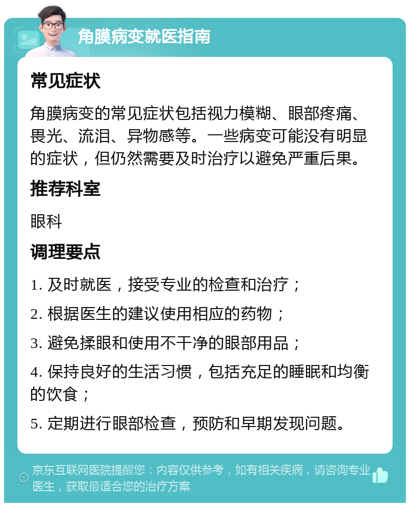 角膜病变就医指南 常见症状 角膜病变的常见症状包括视力模糊、眼部疼痛、畏光、流泪、异物感等。一些病变可能没有明显的症状，但仍然需要及时治疗以避免严重后果。 推荐科室 眼科 调理要点 1. 及时就医，接受专业的检查和治疗； 2. 根据医生的建议使用相应的药物； 3. 避免揉眼和使用不干净的眼部用品； 4. 保持良好的生活习惯，包括充足的睡眠和均衡的饮食； 5. 定期进行眼部检查，预防和早期发现问题。