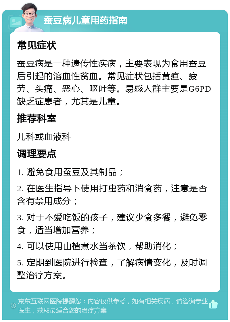 蚕豆病儿童用药指南 常见症状 蚕豆病是一种遗传性疾病，主要表现为食用蚕豆后引起的溶血性贫血。常见症状包括黄疸、疲劳、头痛、恶心、呕吐等。易感人群主要是G6PD缺乏症患者，尤其是儿童。 推荐科室 儿科或血液科 调理要点 1. 避免食用蚕豆及其制品； 2. 在医生指导下使用打虫药和消食药，注意是否含有禁用成分； 3. 对于不爱吃饭的孩子，建议少食多餐，避免零食，适当增加营养； 4. 可以使用山楂煮水当茶饮，帮助消化； 5. 定期到医院进行检查，了解病情变化，及时调整治疗方案。