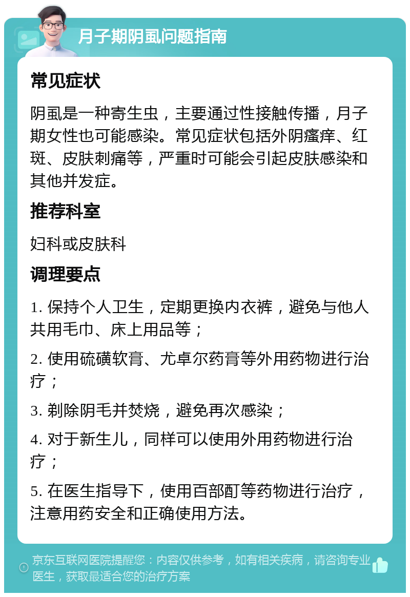 月子期阴虱问题指南 常见症状 阴虱是一种寄生虫，主要通过性接触传播，月子期女性也可能感染。常见症状包括外阴瘙痒、红斑、皮肤刺痛等，严重时可能会引起皮肤感染和其他并发症。 推荐科室 妇科或皮肤科 调理要点 1. 保持个人卫生，定期更换内衣裤，避免与他人共用毛巾、床上用品等； 2. 使用硫磺软膏、尤卓尔药膏等外用药物进行治疗； 3. 剃除阴毛并焚烧，避免再次感染； 4. 对于新生儿，同样可以使用外用药物进行治疗； 5. 在医生指导下，使用百部酊等药物进行治疗，注意用药安全和正确使用方法。