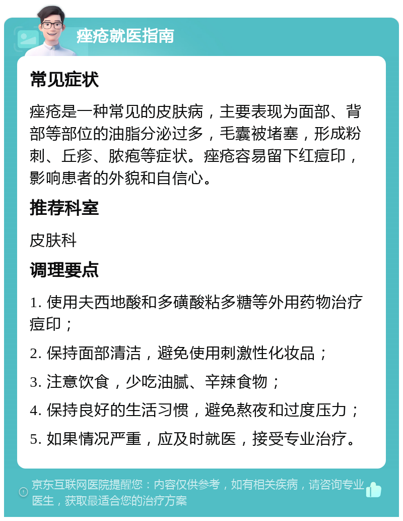 痤疮就医指南 常见症状 痤疮是一种常见的皮肤病，主要表现为面部、背部等部位的油脂分泌过多，毛囊被堵塞，形成粉刺、丘疹、脓疱等症状。痤疮容易留下红痘印，影响患者的外貌和自信心。 推荐科室 皮肤科 调理要点 1. 使用夫西地酸和多磺酸粘多糖等外用药物治疗痘印； 2. 保持面部清洁，避免使用刺激性化妆品； 3. 注意饮食，少吃油腻、辛辣食物； 4. 保持良好的生活习惯，避免熬夜和过度压力； 5. 如果情况严重，应及时就医，接受专业治疗。