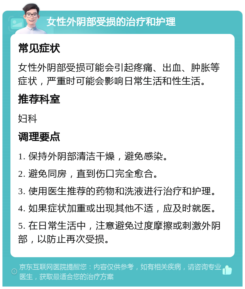 女性外阴部受损的治疗和护理 常见症状 女性外阴部受损可能会引起疼痛、出血、肿胀等症状，严重时可能会影响日常生活和性生活。 推荐科室 妇科 调理要点 1. 保持外阴部清洁干燥，避免感染。 2. 避免同房，直到伤口完全愈合。 3. 使用医生推荐的药物和洗液进行治疗和护理。 4. 如果症状加重或出现其他不适，应及时就医。 5. 在日常生活中，注意避免过度摩擦或刺激外阴部，以防止再次受损。