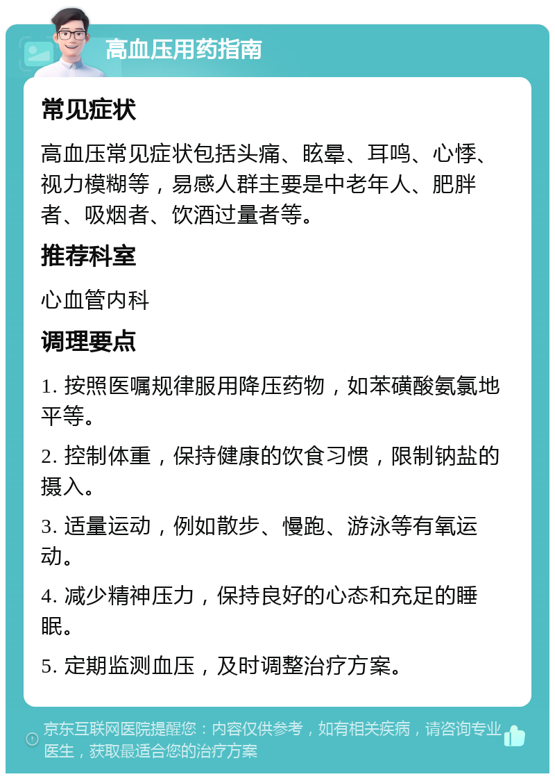 高血压用药指南 常见症状 高血压常见症状包括头痛、眩晕、耳鸣、心悸、视力模糊等，易感人群主要是中老年人、肥胖者、吸烟者、饮酒过量者等。 推荐科室 心血管内科 调理要点 1. 按照医嘱规律服用降压药物，如苯磺酸氨氯地平等。 2. 控制体重，保持健康的饮食习惯，限制钠盐的摄入。 3. 适量运动，例如散步、慢跑、游泳等有氧运动。 4. 减少精神压力，保持良好的心态和充足的睡眠。 5. 定期监测血压，及时调整治疗方案。