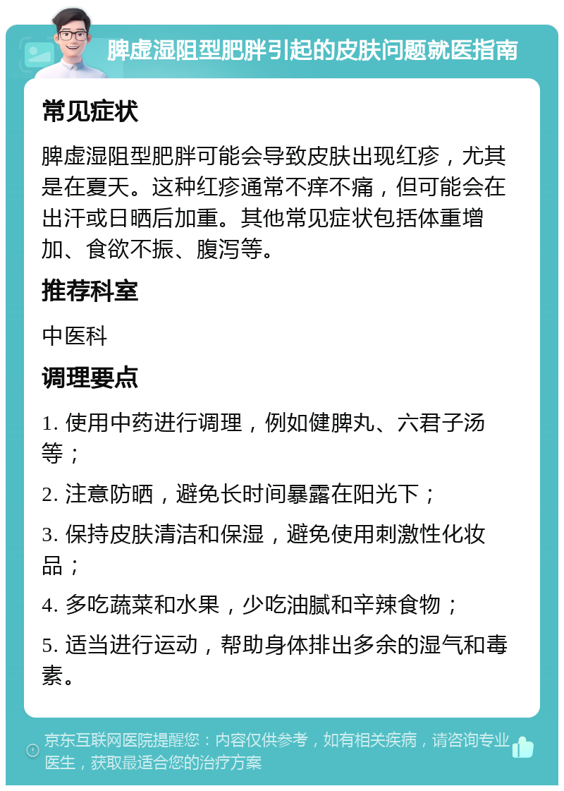 脾虚湿阻型肥胖引起的皮肤问题就医指南 常见症状 脾虚湿阻型肥胖可能会导致皮肤出现红疹，尤其是在夏天。这种红疹通常不痒不痛，但可能会在出汗或日晒后加重。其他常见症状包括体重增加、食欲不振、腹泻等。 推荐科室 中医科 调理要点 1. 使用中药进行调理，例如健脾丸、六君子汤等； 2. 注意防晒，避免长时间暴露在阳光下； 3. 保持皮肤清洁和保湿，避免使用刺激性化妆品； 4. 多吃蔬菜和水果，少吃油腻和辛辣食物； 5. 适当进行运动，帮助身体排出多余的湿气和毒素。