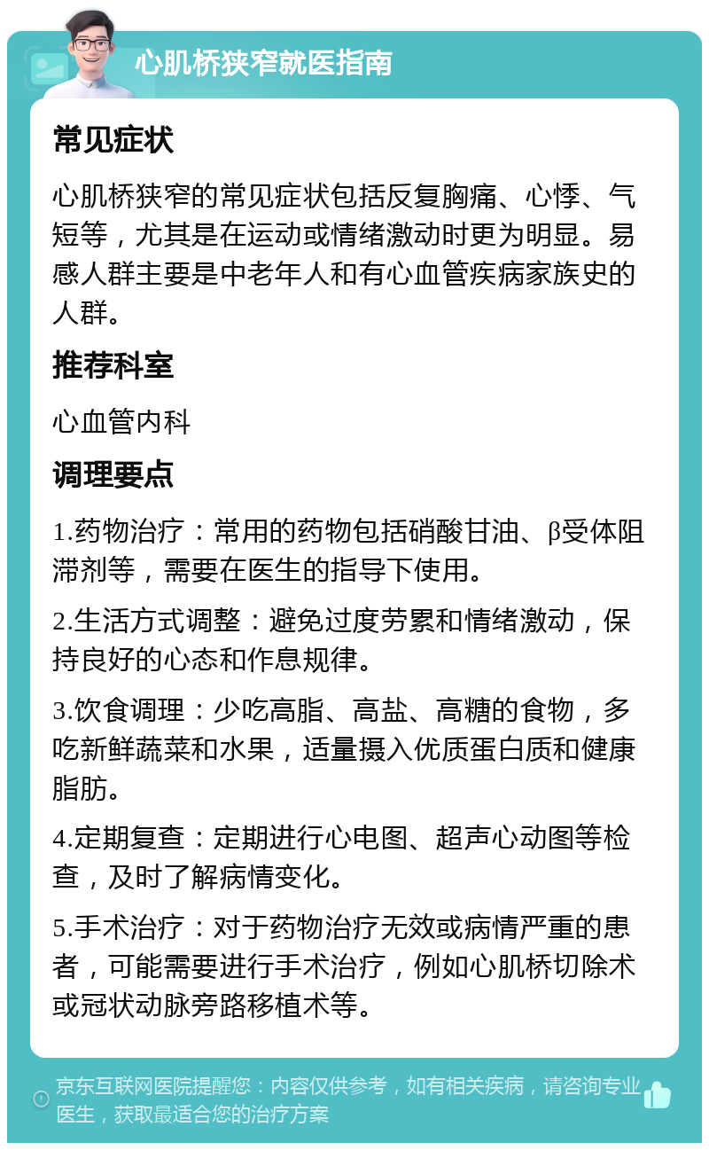 心肌桥狭窄就医指南 常见症状 心肌桥狭窄的常见症状包括反复胸痛、心悸、气短等，尤其是在运动或情绪激动时更为明显。易感人群主要是中老年人和有心血管疾病家族史的人群。 推荐科室 心血管内科 调理要点 1.药物治疗：常用的药物包括硝酸甘油、β受体阻滞剂等，需要在医生的指导下使用。 2.生活方式调整：避免过度劳累和情绪激动，保持良好的心态和作息规律。 3.饮食调理：少吃高脂、高盐、高糖的食物，多吃新鲜蔬菜和水果，适量摄入优质蛋白质和健康脂肪。 4.定期复查：定期进行心电图、超声心动图等检查，及时了解病情变化。 5.手术治疗：对于药物治疗无效或病情严重的患者，可能需要进行手术治疗，例如心肌桥切除术或冠状动脉旁路移植术等。