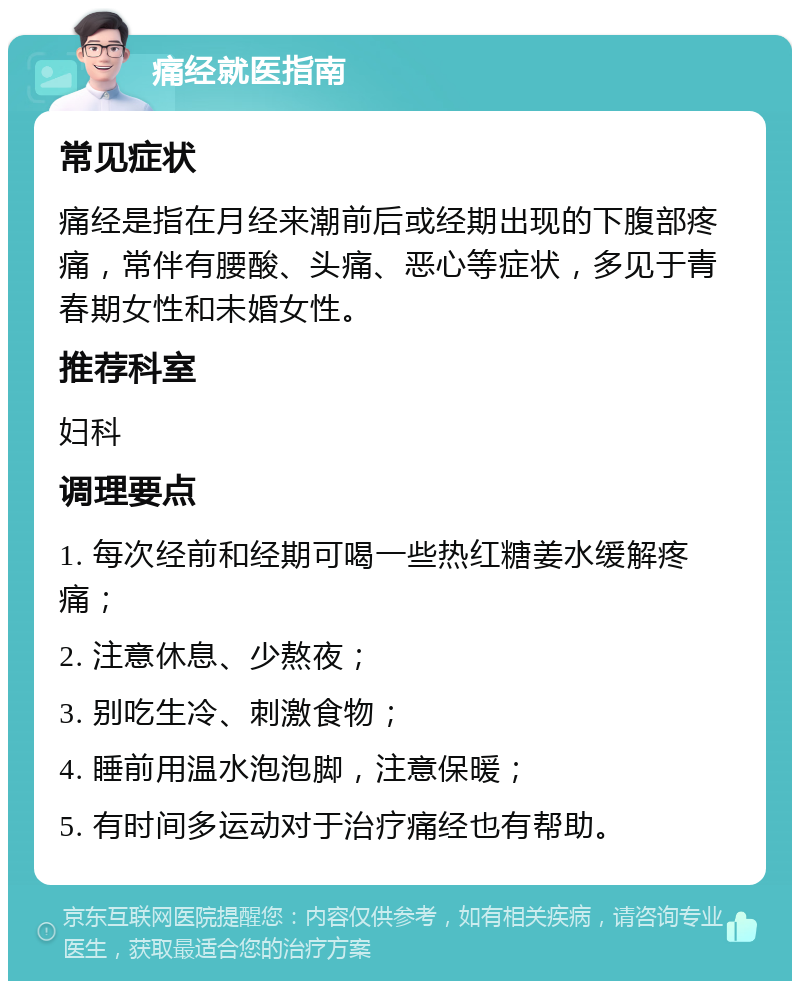 痛经就医指南 常见症状 痛经是指在月经来潮前后或经期出现的下腹部疼痛，常伴有腰酸、头痛、恶心等症状，多见于青春期女性和未婚女性。 推荐科室 妇科 调理要点 1. 每次经前和经期可喝一些热红糖姜水缓解疼痛； 2. 注意休息、少熬夜； 3. 别吃生冷、刺激食物； 4. 睡前用温水泡泡脚，注意保暖； 5. 有时间多运动对于治疗痛经也有帮助。