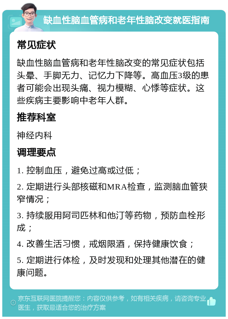 缺血性脑血管病和老年性脑改变就医指南 常见症状 缺血性脑血管病和老年性脑改变的常见症状包括头晕、手脚无力、记忆力下降等。高血压3级的患者可能会出现头痛、视力模糊、心悸等症状。这些疾病主要影响中老年人群。 推荐科室 神经内科 调理要点 1. 控制血压，避免过高或过低； 2. 定期进行头部核磁和MRA检查，监测脑血管狭窄情况； 3. 持续服用阿司匹林和他汀等药物，预防血栓形成； 4. 改善生活习惯，戒烟限酒，保持健康饮食； 5. 定期进行体检，及时发现和处理其他潜在的健康问题。