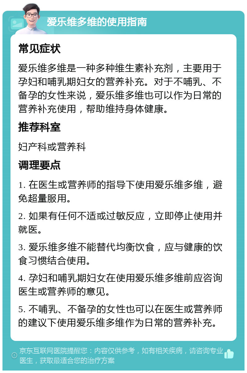 爱乐维多维的使用指南 常见症状 爱乐维多维是一种多种维生素补充剂，主要用于孕妇和哺乳期妇女的营养补充。对于不哺乳、不备孕的女性来说，爱乐维多维也可以作为日常的营养补充使用，帮助维持身体健康。 推荐科室 妇产科或营养科 调理要点 1. 在医生或营养师的指导下使用爱乐维多维，避免超量服用。 2. 如果有任何不适或过敏反应，立即停止使用并就医。 3. 爱乐维多维不能替代均衡饮食，应与健康的饮食习惯结合使用。 4. 孕妇和哺乳期妇女在使用爱乐维多维前应咨询医生或营养师的意见。 5. 不哺乳、不备孕的女性也可以在医生或营养师的建议下使用爱乐维多维作为日常的营养补充。