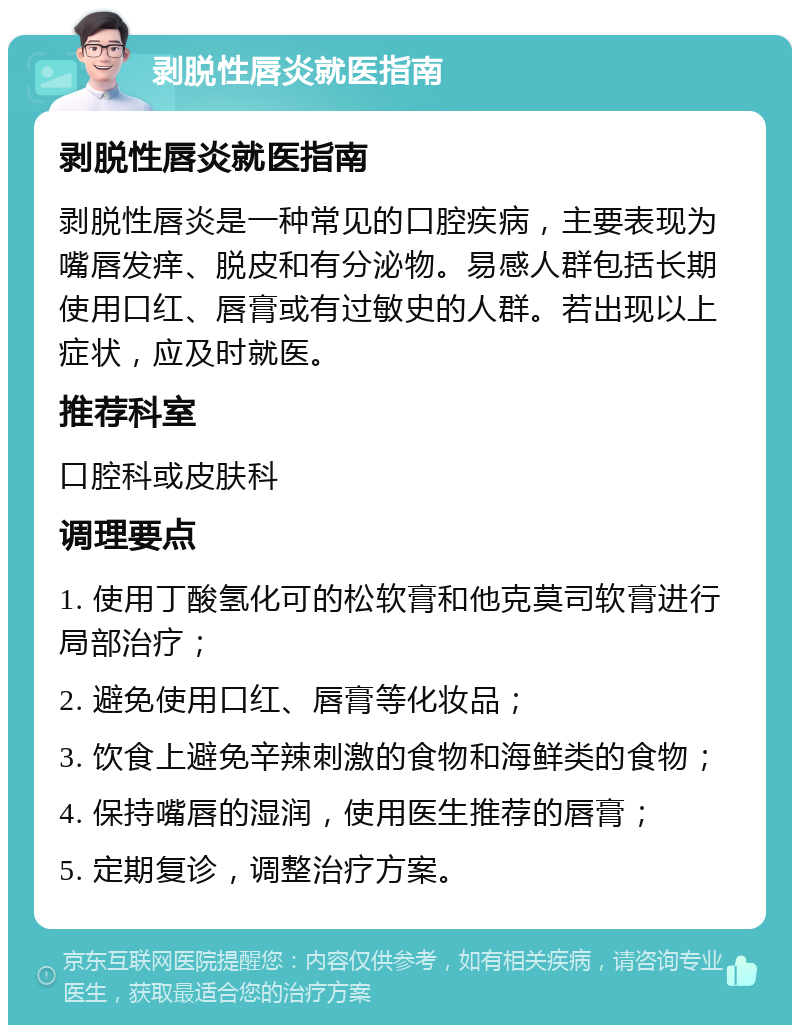 剥脱性唇炎就医指南 剥脱性唇炎就医指南 剥脱性唇炎是一种常见的口腔疾病，主要表现为嘴唇发痒、脱皮和有分泌物。易感人群包括长期使用口红、唇膏或有过敏史的人群。若出现以上症状，应及时就医。 推荐科室 口腔科或皮肤科 调理要点 1. 使用丁酸氢化可的松软膏和他克莫司软膏进行局部治疗； 2. 避免使用口红、唇膏等化妆品； 3. 饮食上避免辛辣刺激的食物和海鲜类的食物； 4. 保持嘴唇的湿润，使用医生推荐的唇膏； 5. 定期复诊，调整治疗方案。