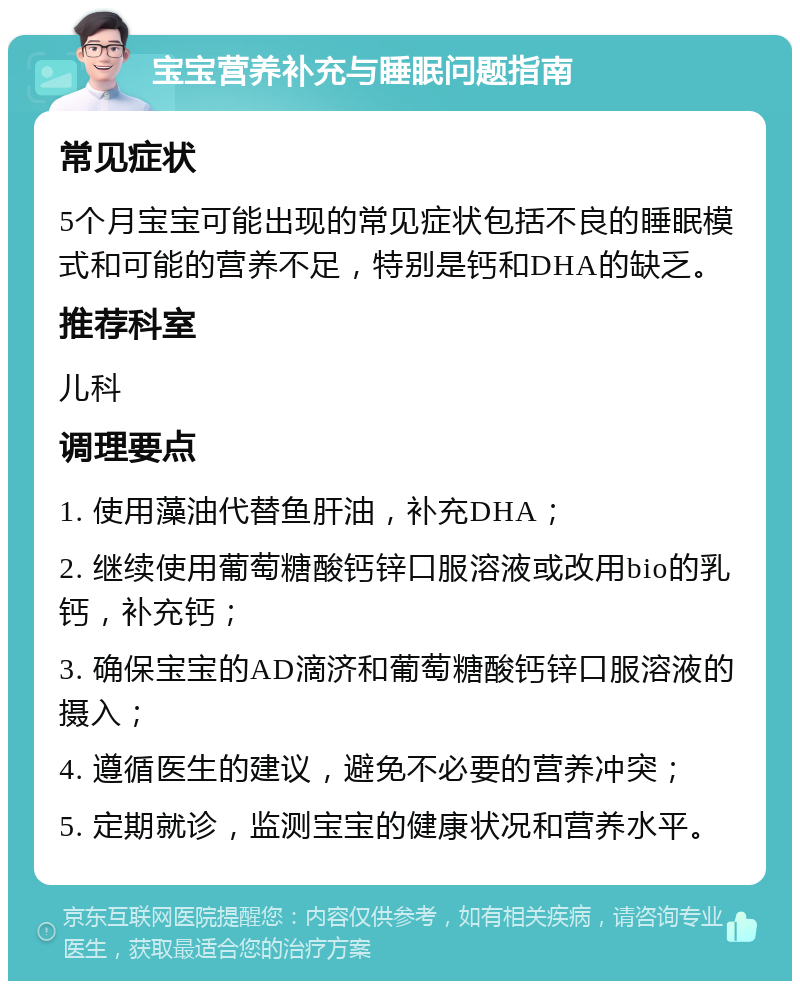 宝宝营养补充与睡眠问题指南 常见症状 5个月宝宝可能出现的常见症状包括不良的睡眠模式和可能的营养不足，特别是钙和DHA的缺乏。 推荐科室 儿科 调理要点 1. 使用藻油代替鱼肝油，补充DHA； 2. 继续使用葡萄糖酸钙锌口服溶液或改用bio的乳钙，补充钙； 3. 确保宝宝的AD滴济和葡萄糖酸钙锌口服溶液的摄入； 4. 遵循医生的建议，避免不必要的营养冲突； 5. 定期就诊，监测宝宝的健康状况和营养水平。