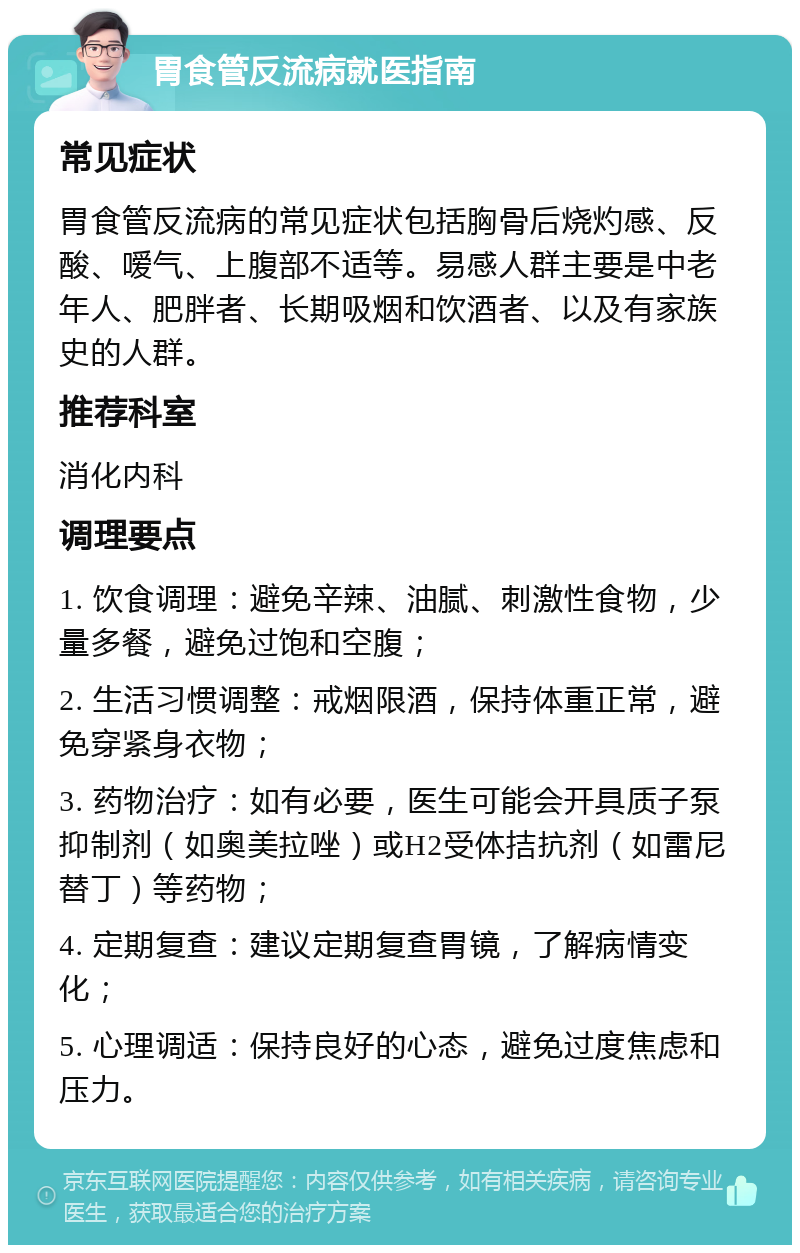 胃食管反流病就医指南 常见症状 胃食管反流病的常见症状包括胸骨后烧灼感、反酸、嗳气、上腹部不适等。易感人群主要是中老年人、肥胖者、长期吸烟和饮酒者、以及有家族史的人群。 推荐科室 消化内科 调理要点 1. 饮食调理：避免辛辣、油腻、刺激性食物，少量多餐，避免过饱和空腹； 2. 生活习惯调整：戒烟限酒，保持体重正常，避免穿紧身衣物； 3. 药物治疗：如有必要，医生可能会开具质子泵抑制剂（如奥美拉唑）或H2受体拮抗剂（如雷尼替丁）等药物； 4. 定期复查：建议定期复查胃镜，了解病情变化； 5. 心理调适：保持良好的心态，避免过度焦虑和压力。