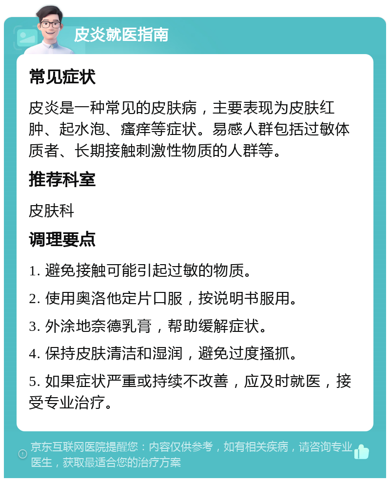 皮炎就医指南 常见症状 皮炎是一种常见的皮肤病，主要表现为皮肤红肿、起水泡、瘙痒等症状。易感人群包括过敏体质者、长期接触刺激性物质的人群等。 推荐科室 皮肤科 调理要点 1. 避免接触可能引起过敏的物质。 2. 使用奥洛他定片口服，按说明书服用。 3. 外涂地奈德乳膏，帮助缓解症状。 4. 保持皮肤清洁和湿润，避免过度搔抓。 5. 如果症状严重或持续不改善，应及时就医，接受专业治疗。