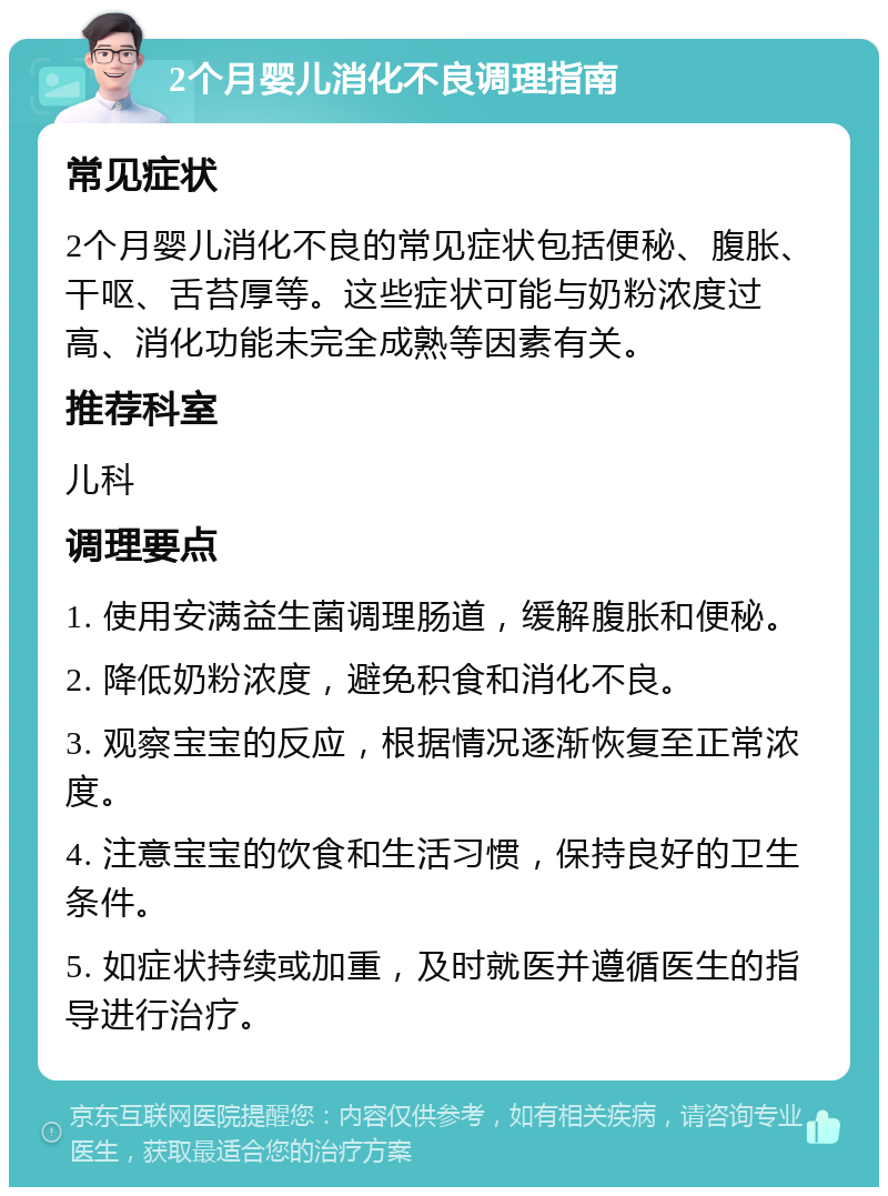 2个月婴儿消化不良调理指南 常见症状 2个月婴儿消化不良的常见症状包括便秘、腹胀、干呕、舌苔厚等。这些症状可能与奶粉浓度过高、消化功能未完全成熟等因素有关。 推荐科室 儿科 调理要点 1. 使用安满益生菌调理肠道，缓解腹胀和便秘。 2. 降低奶粉浓度，避免积食和消化不良。 3. 观察宝宝的反应，根据情况逐渐恢复至正常浓度。 4. 注意宝宝的饮食和生活习惯，保持良好的卫生条件。 5. 如症状持续或加重，及时就医并遵循医生的指导进行治疗。