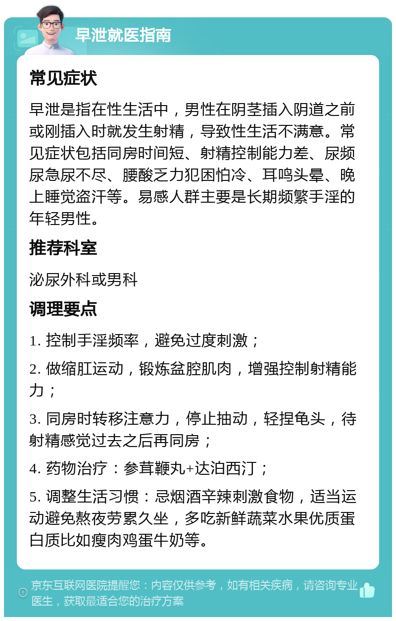 早泄就医指南 常见症状 早泄是指在性生活中，男性在阴茎插入阴道之前或刚插入时就发生射精，导致性生活不满意。常见症状包括同房时间短、射精控制能力差、尿频尿急尿不尽、腰酸乏力犯困怕冷、耳鸣头晕、晚上睡觉盗汗等。易感人群主要是长期频繁手淫的年轻男性。 推荐科室 泌尿外科或男科 调理要点 1. 控制手淫频率，避免过度刺激； 2. 做缩肛运动，锻炼盆腔肌肉，增强控制射精能力； 3. 同房时转移注意力，停止抽动，轻捏龟头，待射精感觉过去之后再同房； 4. 药物治疗：参茸鞭丸+达泊西汀； 5. 调整生活习惯：忌烟酒辛辣刺激食物，适当运动避免熬夜劳累久坐，多吃新鲜蔬菜水果优质蛋白质比如瘦肉鸡蛋牛奶等。