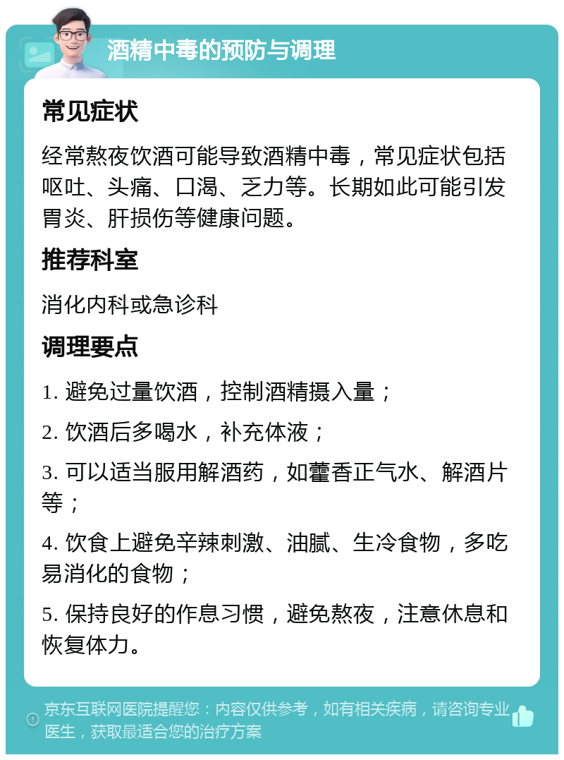 酒精中毒的预防与调理 常见症状 经常熬夜饮酒可能导致酒精中毒，常见症状包括呕吐、头痛、口渴、乏力等。长期如此可能引发胃炎、肝损伤等健康问题。 推荐科室 消化内科或急诊科 调理要点 1. 避免过量饮酒，控制酒精摄入量； 2. 饮酒后多喝水，补充体液； 3. 可以适当服用解酒药，如藿香正气水、解酒片等； 4. 饮食上避免辛辣刺激、油腻、生冷食物，多吃易消化的食物； 5. 保持良好的作息习惯，避免熬夜，注意休息和恢复体力。