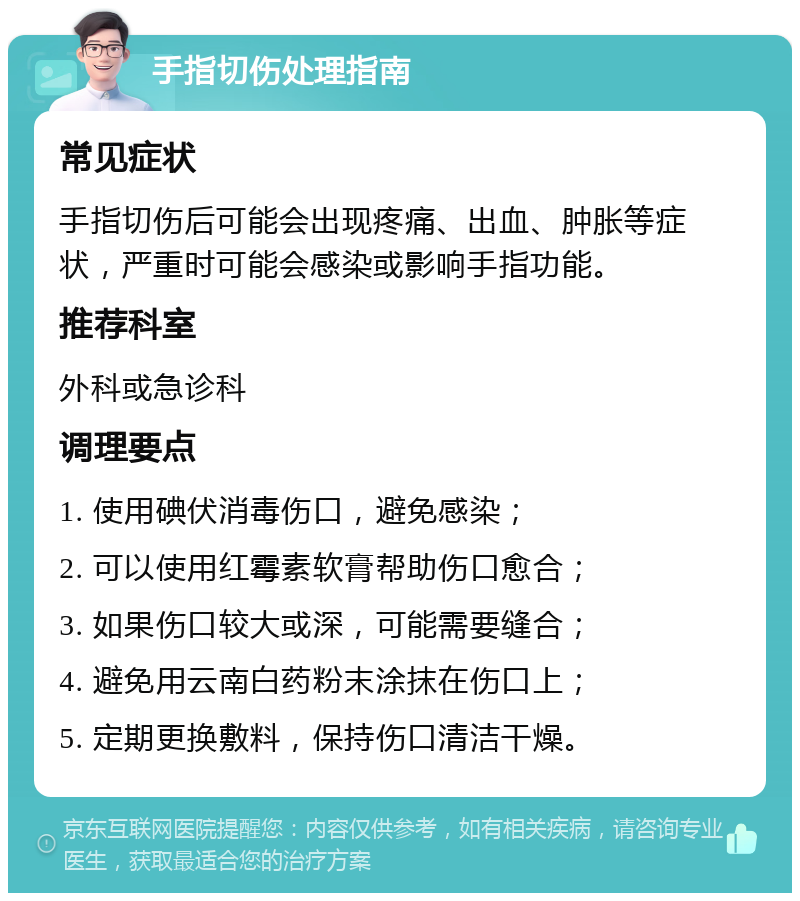 手指切伤处理指南 常见症状 手指切伤后可能会出现疼痛、出血、肿胀等症状，严重时可能会感染或影响手指功能。 推荐科室 外科或急诊科 调理要点 1. 使用碘伏消毒伤口，避免感染； 2. 可以使用红霉素软膏帮助伤口愈合； 3. 如果伤口较大或深，可能需要缝合； 4. 避免用云南白药粉末涂抹在伤口上； 5. 定期更换敷料，保持伤口清洁干燥。