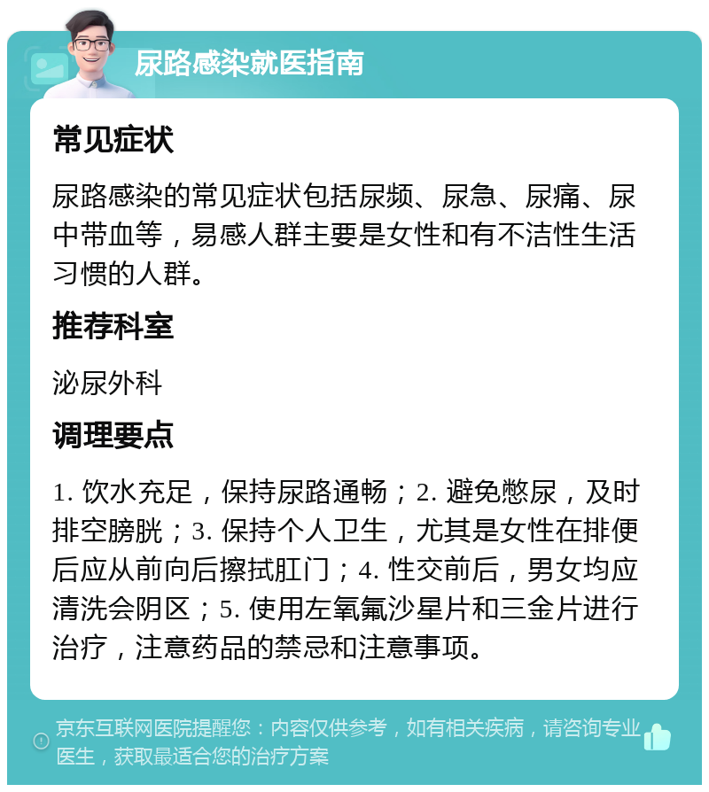 尿路感染就医指南 常见症状 尿路感染的常见症状包括尿频、尿急、尿痛、尿中带血等，易感人群主要是女性和有不洁性生活习惯的人群。 推荐科室 泌尿外科 调理要点 1. 饮水充足，保持尿路通畅；2. 避免憋尿，及时排空膀胱；3. 保持个人卫生，尤其是女性在排便后应从前向后擦拭肛门；4. 性交前后，男女均应清洗会阴区；5. 使用左氧氟沙星片和三金片进行治疗，注意药品的禁忌和注意事项。