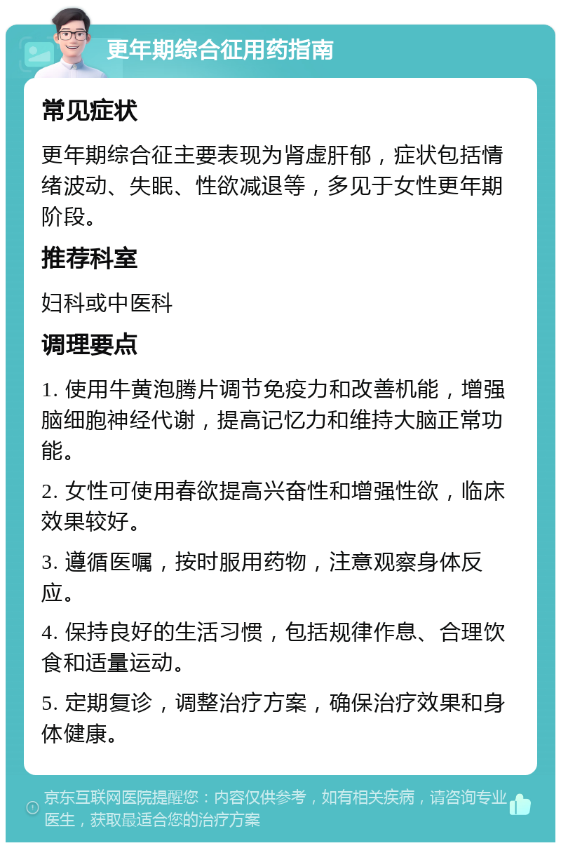 更年期综合征用药指南 常见症状 更年期综合征主要表现为肾虚肝郁，症状包括情绪波动、失眠、性欲减退等，多见于女性更年期阶段。 推荐科室 妇科或中医科 调理要点 1. 使用牛黄泡腾片调节免疫力和改善机能，增强脑细胞神经代谢，提高记忆力和维持大脑正常功能。 2. 女性可使用春欲提高兴奋性和增强性欲，临床效果较好。 3. 遵循医嘱，按时服用药物，注意观察身体反应。 4. 保持良好的生活习惯，包括规律作息、合理饮食和适量运动。 5. 定期复诊，调整治疗方案，确保治疗效果和身体健康。