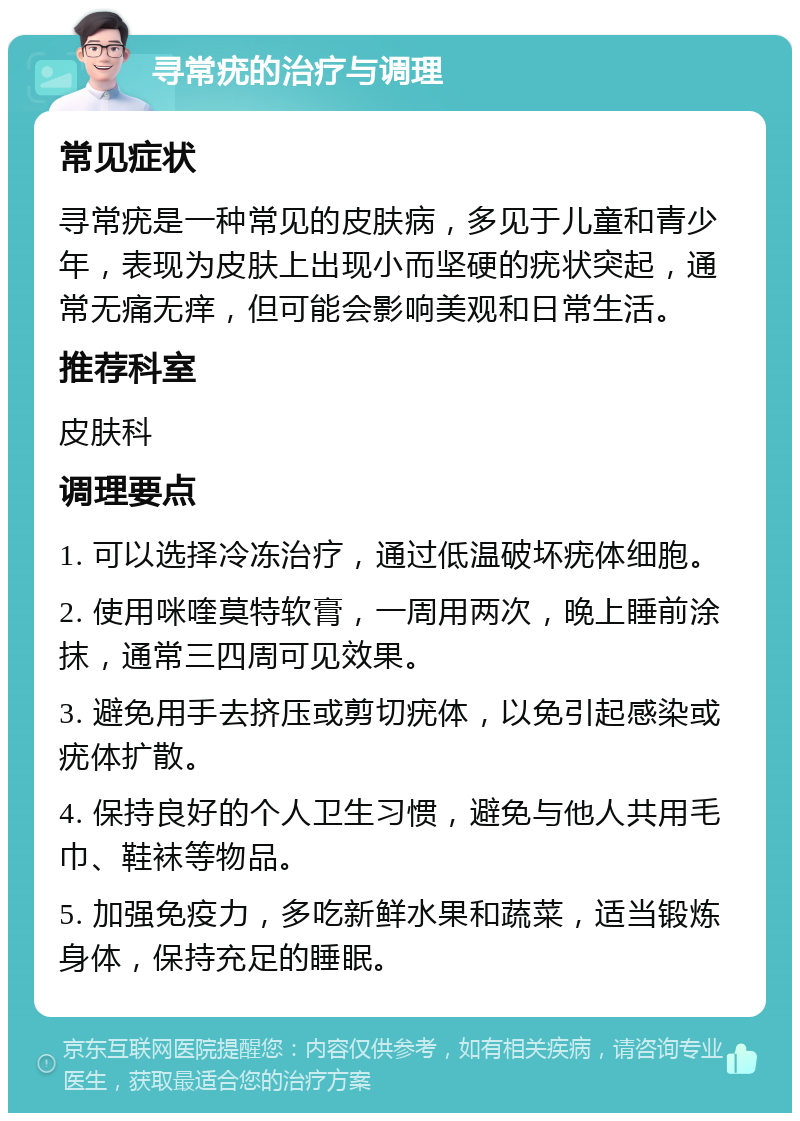 寻常疣的治疗与调理 常见症状 寻常疣是一种常见的皮肤病，多见于儿童和青少年，表现为皮肤上出现小而坚硬的疣状突起，通常无痛无痒，但可能会影响美观和日常生活。 推荐科室 皮肤科 调理要点 1. 可以选择冷冻治疗，通过低温破坏疣体细胞。 2. 使用咪喹莫特软膏，一周用两次，晚上睡前涂抹，通常三四周可见效果。 3. 避免用手去挤压或剪切疣体，以免引起感染或疣体扩散。 4. 保持良好的个人卫生习惯，避免与他人共用毛巾、鞋袜等物品。 5. 加强免疫力，多吃新鲜水果和蔬菜，适当锻炼身体，保持充足的睡眠。