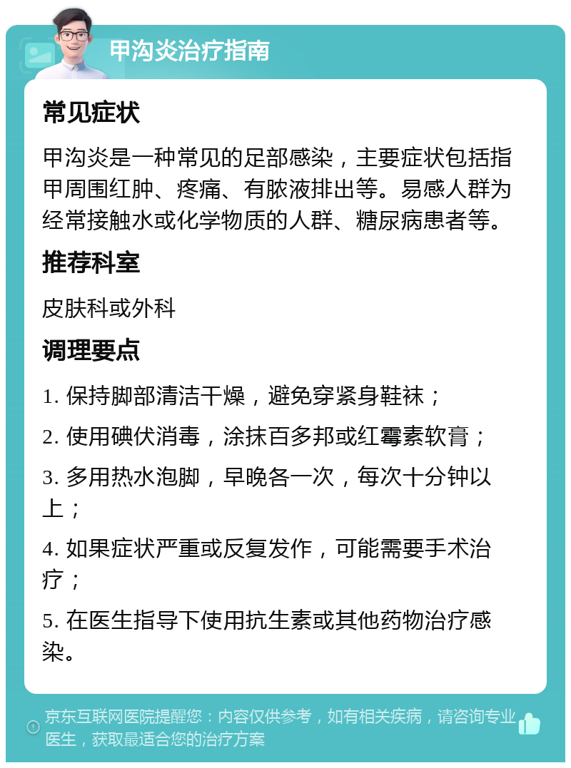 甲沟炎治疗指南 常见症状 甲沟炎是一种常见的足部感染，主要症状包括指甲周围红肿、疼痛、有脓液排出等。易感人群为经常接触水或化学物质的人群、糖尿病患者等。 推荐科室 皮肤科或外科 调理要点 1. 保持脚部清洁干燥，避免穿紧身鞋袜； 2. 使用碘伏消毒，涂抹百多邦或红霉素软膏； 3. 多用热水泡脚，早晚各一次，每次十分钟以上； 4. 如果症状严重或反复发作，可能需要手术治疗； 5. 在医生指导下使用抗生素或其他药物治疗感染。