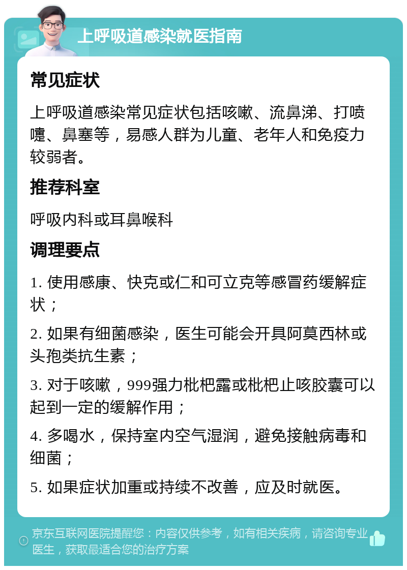 上呼吸道感染就医指南 常见症状 上呼吸道感染常见症状包括咳嗽、流鼻涕、打喷嚏、鼻塞等，易感人群为儿童、老年人和免疫力较弱者。 推荐科室 呼吸内科或耳鼻喉科 调理要点 1. 使用感康、快克或仁和可立克等感冒药缓解症状； 2. 如果有细菌感染，医生可能会开具阿莫西林或头孢类抗生素； 3. 对于咳嗽，999强力枇杷露或枇杷止咳胶囊可以起到一定的缓解作用； 4. 多喝水，保持室内空气湿润，避免接触病毒和细菌； 5. 如果症状加重或持续不改善，应及时就医。